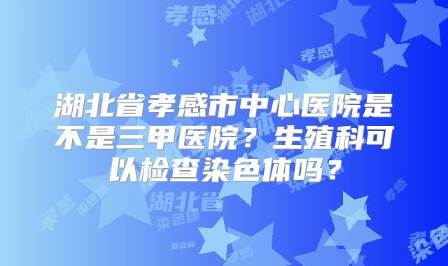 湖北省孝感市中心医院是不是三甲医院?生殖科可以检查染色体吗?