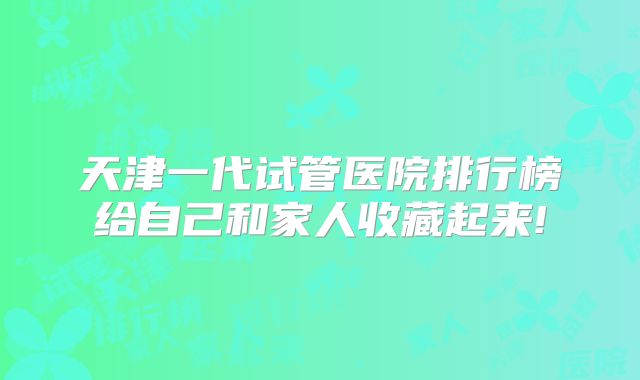 天津一代试管医院排行榜给自己和家人收藏起来!
