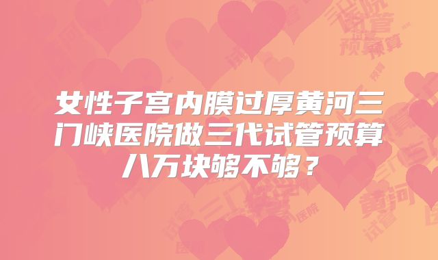 女性子宫内膜过厚黄河三门峡医院做三代试管预算八万块够不够？