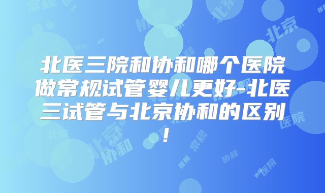 北医三院和协和哪个医院做常规试管婴儿更好-北医三试管与北京协和的区别！