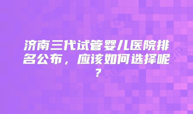 济南三代试管婴儿医院排名公布,应该如何选择呢?