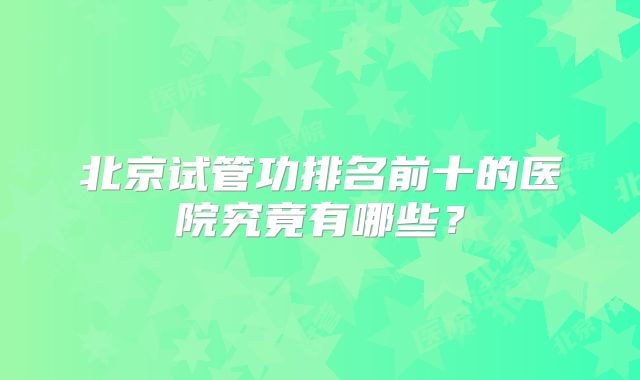 北京试管功排名前十的医院究竟有哪些？