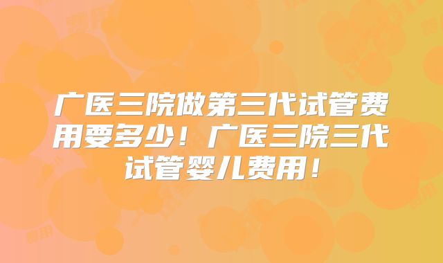 广医三院做第三代试管费用要多少!广医三院三代试管婴儿费用!