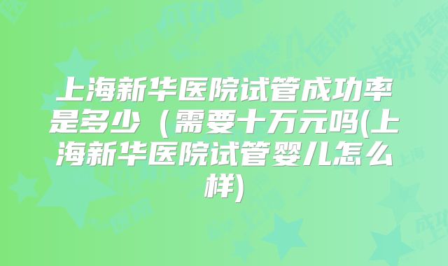 上海新华医院试管成功率是多少（需要十万元吗(上海新华医院试管婴儿怎么样)
