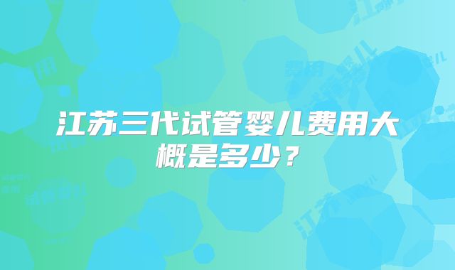 江苏三代试管婴儿费用大概是多少?