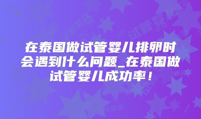 在泰国做试管婴儿排卵时会遇到什么问题_在泰国做试管婴儿成功率！