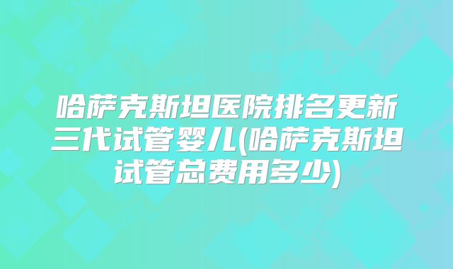 哈萨克斯坦医院排名更新三代试管婴儿(哈萨克斯坦试管总费用多少)