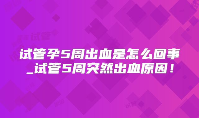 试管孕5周出血是怎么回事_试管5周突然出血原因！