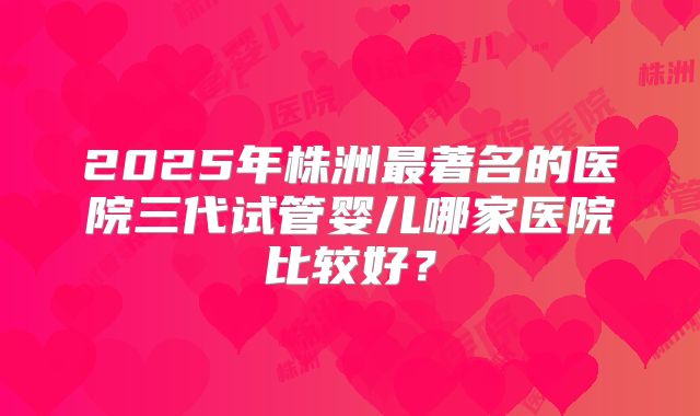2025年株洲最著名的医院三代试管婴儿哪家医院比较好?
