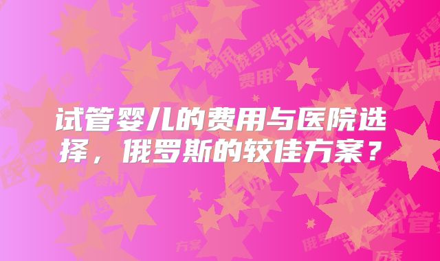 试管婴儿的费用与医院选择，俄罗斯的较佳方案？