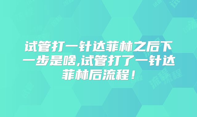 试管打一针达菲林之后下一步是啥,试管打了一针达菲林后流程！