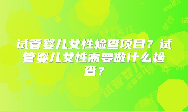 试管婴儿女性检查项目?试管婴儿女性需要做什么检查?