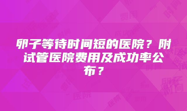 卵子等待时间短的医院？附试管医院费用及成功率公布？