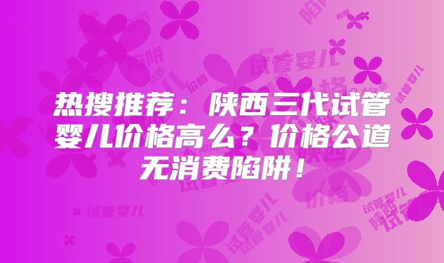 热搜推荐：陕西三代试管婴儿价格高么？价格公道无消费陷阱！