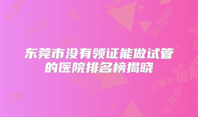 东莞市没有领证能做试管的医院排名榜揭晓