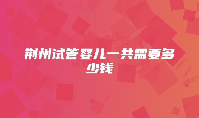 荆州试管婴儿一共需要多少钱