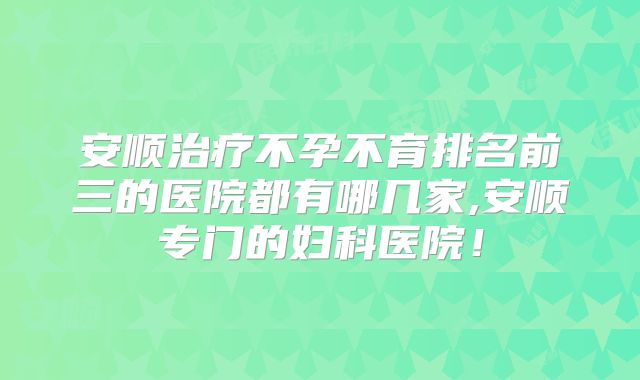 安顺治疗不孕不育排名前三的医院都有哪几家,安顺专门的妇科医院!