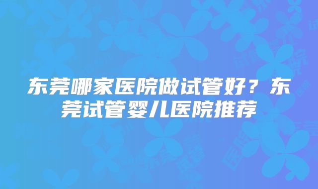 东莞哪家医院做试管好？东莞试管婴儿医院推荐