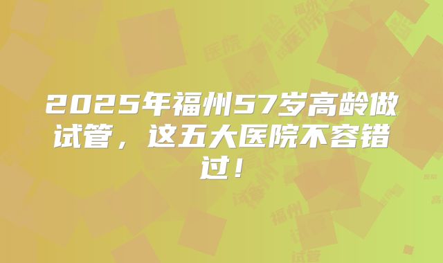 2025年福州57岁高龄做试管，这五大医院不容错过！