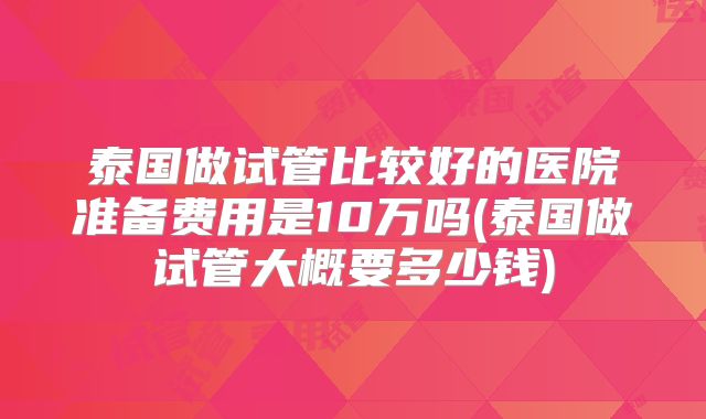 泰国做试管比较好的医院准备费用是10万吗(泰国做试管大概要多少钱)