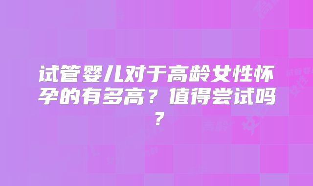 试管婴儿对于高龄女性怀孕的有多高？值得尝试吗？