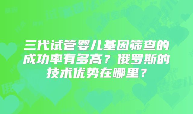三代试管婴儿基因筛查的成功率有多高?俄罗斯的技术优势在哪里?