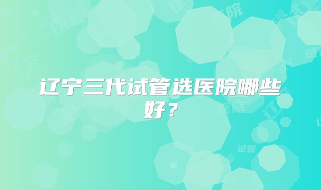 辽宁三代试管选医院哪些好？
