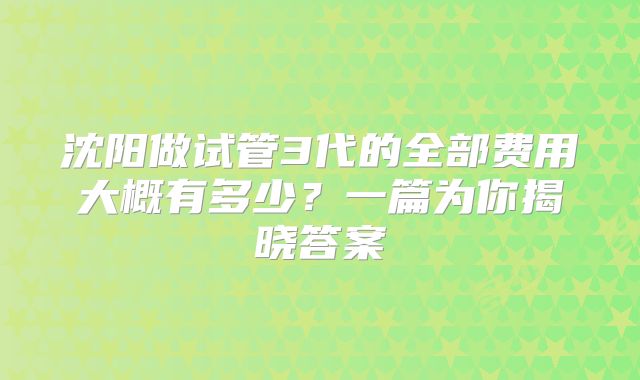 沈阳做试管3代的全部费用大概有多少?一篇为你揭晓答案