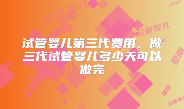 试管婴儿第三代费用，做三代试管婴儿多少天可以做完