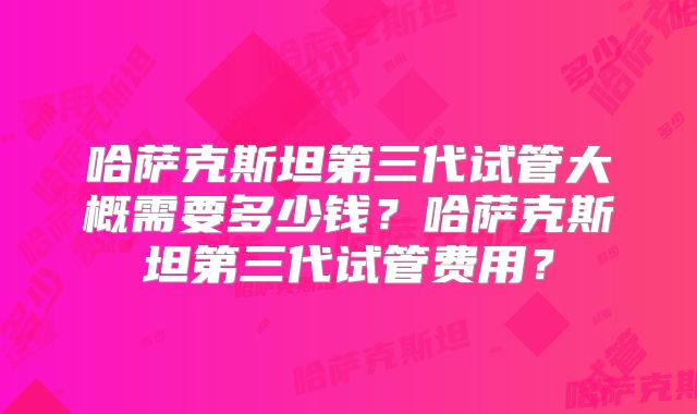哈萨克斯坦第三代试管大概需要多少钱？哈萨克斯坦第三代试管费用？