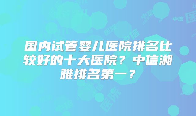 国内试管婴儿医院排名比较好的十大医院？中信湘雅排名第一？