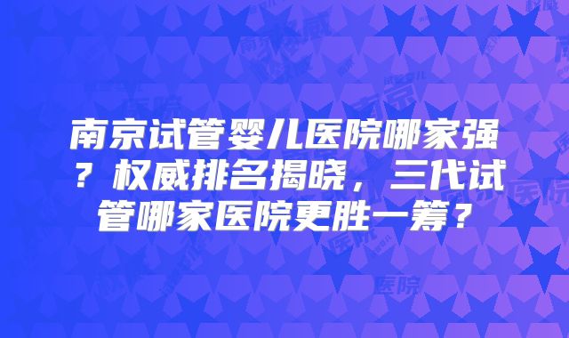 南京试管婴儿医院哪家强？权威排名揭晓，三代试管哪家医院更胜一筹？