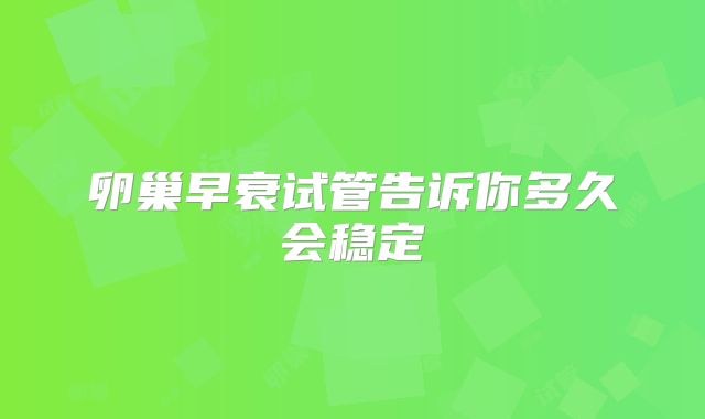 卵巢早衰试管告诉你多久会稳定