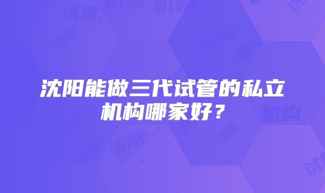沈阳能做三代试管的私立机构哪家好？