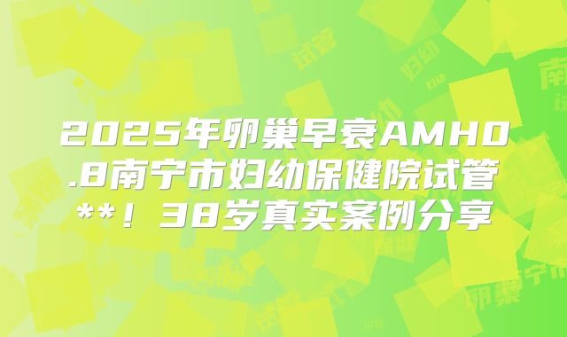 2025年卵巢早衰AMH0.8南宁市妇幼保健院试管**！38岁真实案例分享