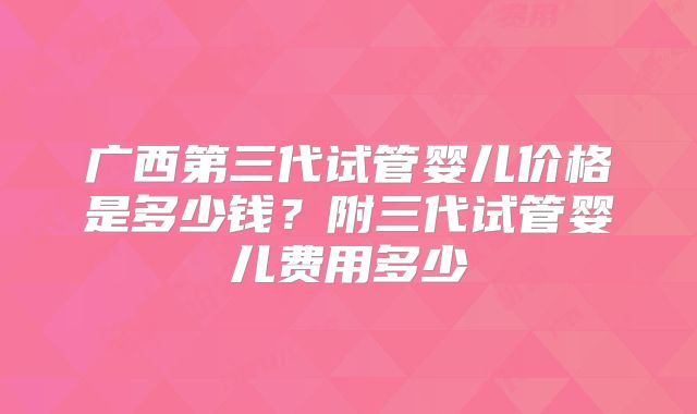 广西第三代试管婴儿价格是多少钱？附三代试管婴儿费用多少
