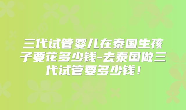 三代试管婴儿在泰国生孩子要花多少钱-去泰国做三代试管要多少钱！