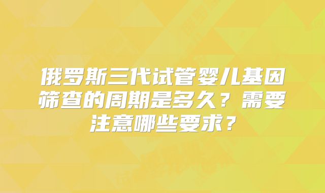 俄罗斯三代试管婴儿基因筛查的周期是多久？需要注意哪些要求？