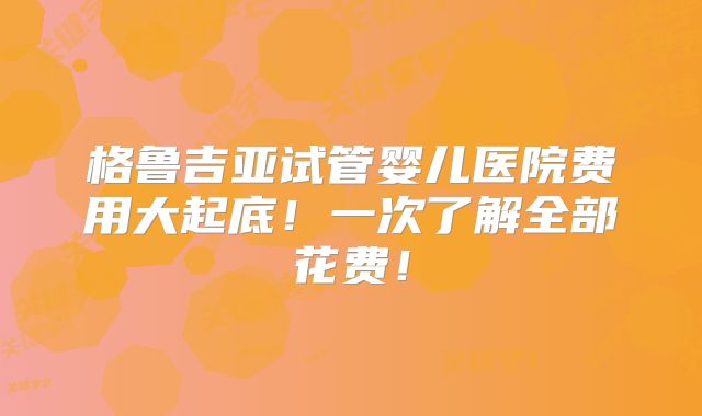 格鲁吉亚试管婴儿医院费用大起底！一次了解全部花费！