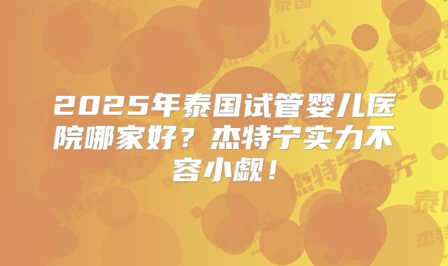 2025年泰国试管婴儿医院哪家好？杰特宁实力不容小觑！