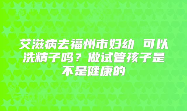 艾滋病去福州市妇幼 可以洗精子吗？做试管孩子是不是健康的