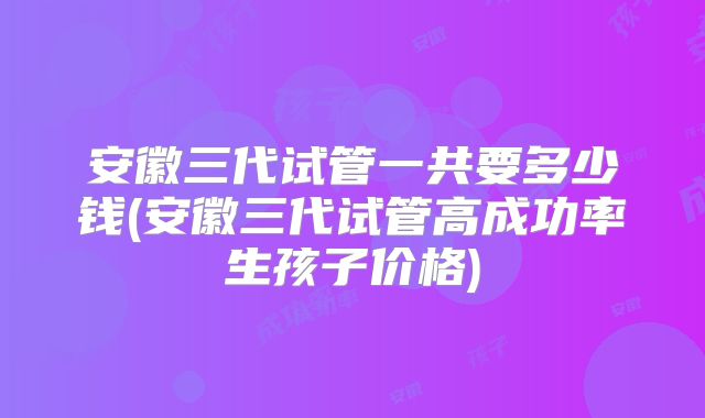 安徽三代试管一共要多少钱(安徽三代试管高成功率生孩子价格)