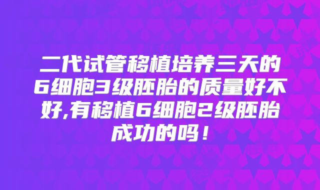 二代试管移植培养三天的6细胞3级胚胎的质量好不好,有移植6细胞2级胚胎成功的吗!