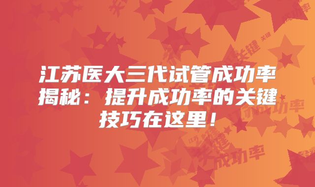 江苏医大三代试管成功率揭秘:提升成功率的关键技巧在这里!