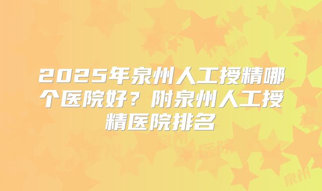 2025年泉州人工授精哪个医院好？附泉州人工授精医院排名