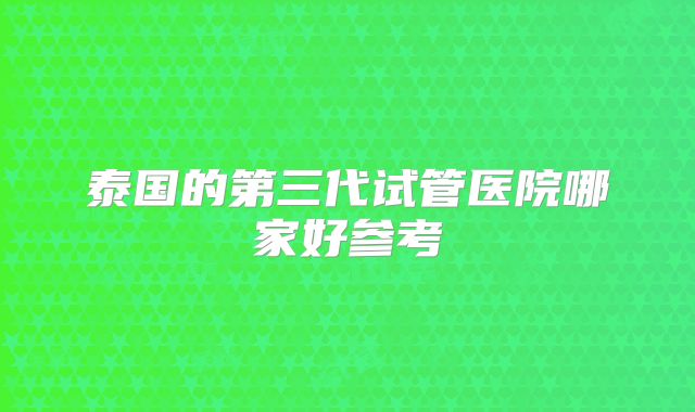 泰国的第三代试管医院哪家好参考
