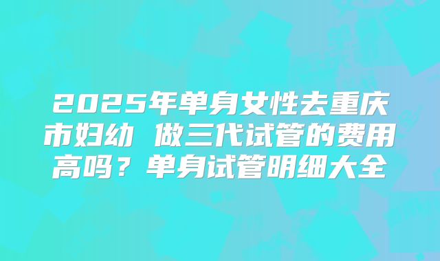 2025年单身女性去重庆市妇幼 做三代试管的费用高吗?单身试管明细大全