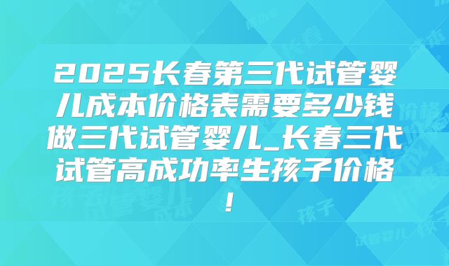 2025长春第三代试管婴儿成本价格表需要多少钱做三代试管婴儿_长春三代试管高成功率生孩子价格！