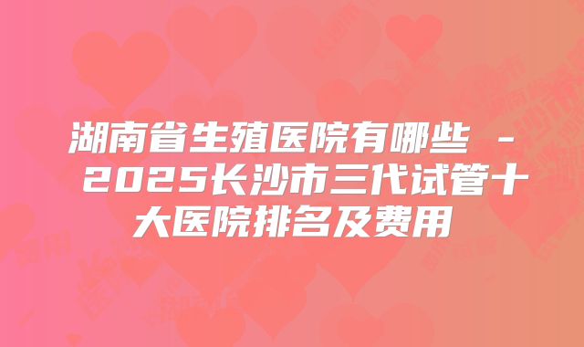湖南省生殖医院有哪些 - 2025长沙市三代试管十大医院排名及费用
