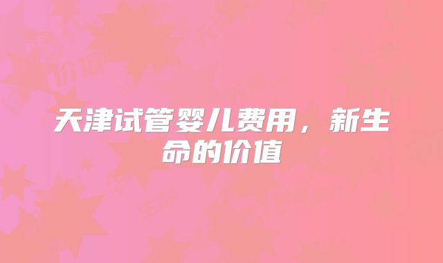 天津试管婴儿费用，新生命的价值